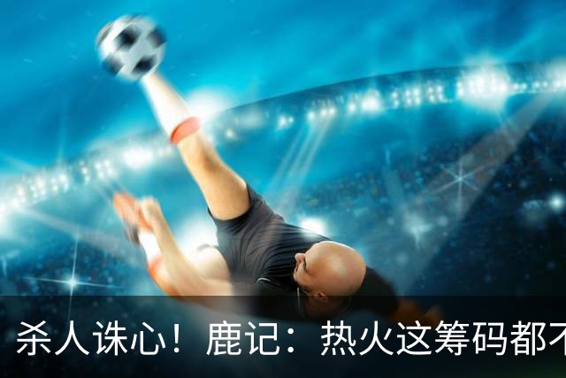 杀人诛心！鹿记：热火这筹码都不够换利拉德的 更何况是字母哥？